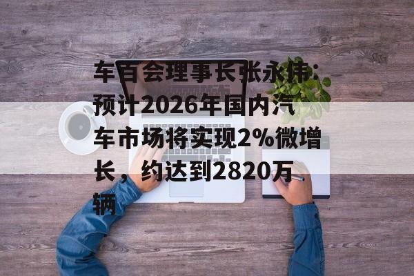 车百会理事长张永伟：预计2026年国内汽车市场将实现2%微增长，约达到2820万辆-第1张图片-佛山资讯网