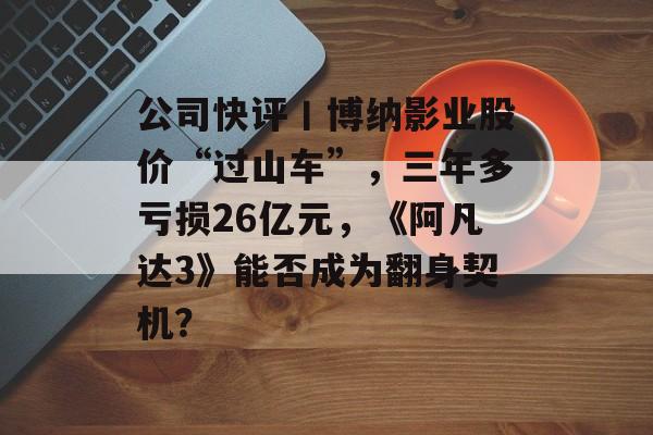 公司快评丨博纳影业股价“过山车”,三年多亏损26亿元,《阿凡达3》能否成为翻身契机?-第1张图片-佛山资讯网 公司快评丨博纳影业股价“过山车”,三年多亏损26亿元,《阿凡达3》能否成为翻身契机?-第1张图片-佛山资讯网