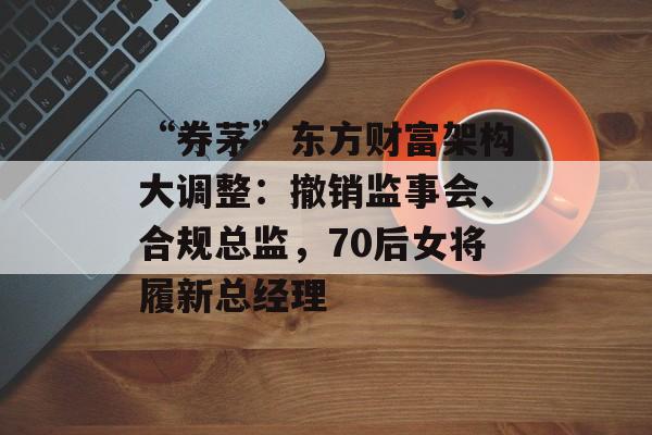 “券茅”东方财富架构大调整：撤销监事会、合规总监，70后女将履新总经理-第1张图片-佛山资讯网