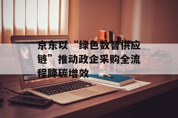 京东以“绿色数智供应链”推动政企采购全流程降碳增效-第1张图片-佛山资讯网 京东以“绿色数智供应链”推动政企采购全流程降碳增效-第1张图片-佛山资讯网