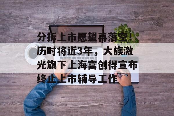 分拆上市愿望再落空!历时将近3年,大族激光旗下上海富创得宣布终止上市辅导工作-第1张图片-佛山资讯网 分拆上市愿望再落空!历时将近3年,大族激光旗下上海富创得宣布终止上市辅导工作-第1张图片-佛山资讯网