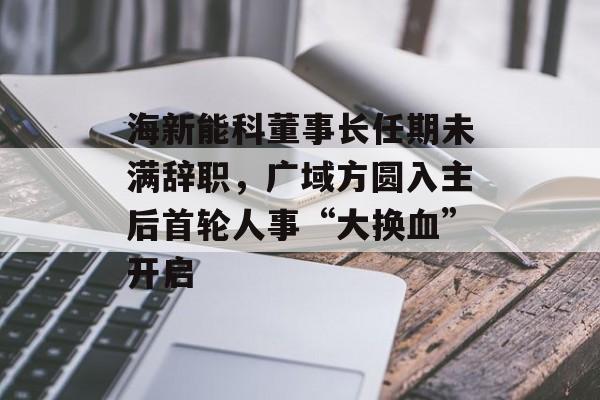 海新能科董事长任期未满辞职，广域方圆入主后首轮人事“大换血”开启-第1张图片-佛山资讯网