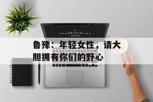 鲁豫：年轻女性，请大胆拥有你们的野心-第1张图片-佛山资讯网
