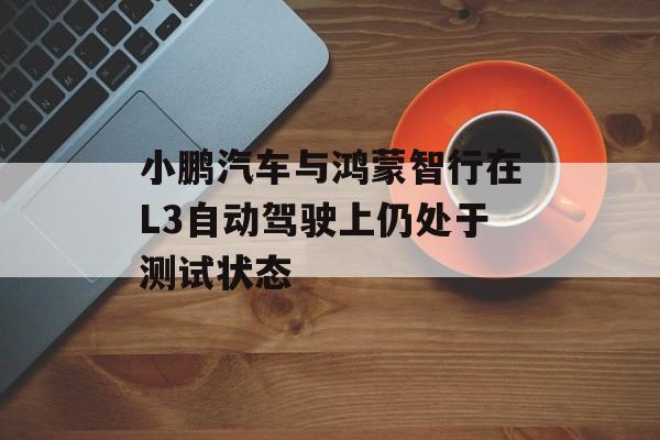小鹏汽车与鸿蒙智行在L3自动驾驶上仍处于测试状态-第1张图片-佛山资讯网
