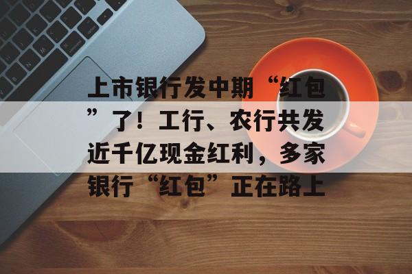 上市银行发中期“红包”了！工行、农行共发近千亿现金红利，多家银行“红包”正在路上-第1张图片-佛山资讯网