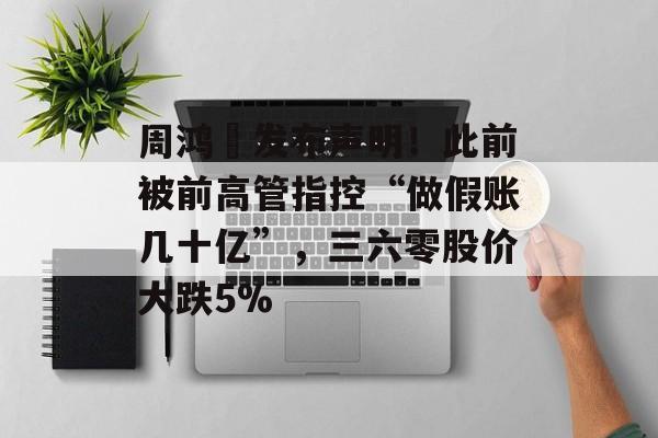 周鸿祎发布声明！此前被前高管指控“做假账几十亿”，三六零股价大跌5%-第1张图片-佛山资讯网
