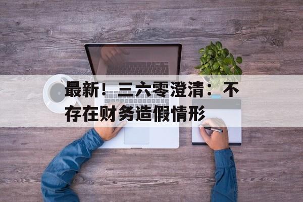最新!三六零澄清:不存在财务造假情形-第1张图片-佛山资讯网 最新!三六零澄清:不存在财务造假情形-第1张图片-佛山资讯网
