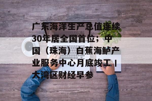 广东海洋生产总值连续30年居全国首位；中国（珠海）白蕉海鲈产业服务中心月底竣工丨大湾区财经早参-第1张图片-佛山资讯网