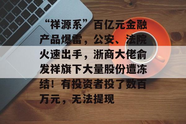 “祥源系”百亿元金融产品爆雷，公安、法院火速出手，浙商大佬俞发祥旗下大量股份遭冻结！有投资者投了数百万元，无法提现-第1张图片-佛山资讯网