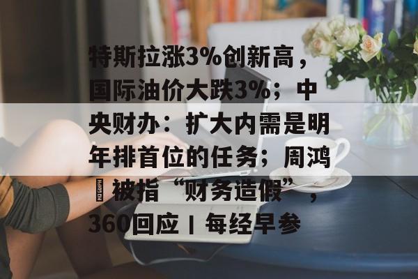 特斯拉涨3%创新高,国际油价大跌3%;中央财办:扩大内需是明年排首位的任务;周鸿祎被指“财务造假”,360回应丨每经早参-第1张图片-佛山资讯网 特斯拉涨3%创新高,国际油价大跌3%;中央财办:扩大内需是明年排首位的任务;周鸿祎被指“财务造假”,360回应丨每经早参-第1张图片-佛山资讯网