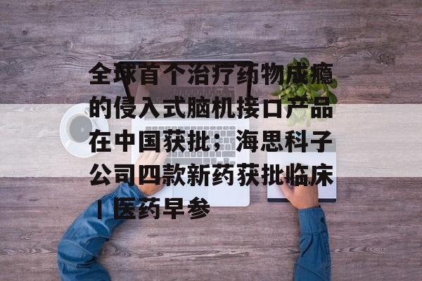 全球首个治疗药物成瘾的侵入式脑机接口产品在中国获批；海思科子公司四款新药获批临床丨医药早参-第1张图片-佛山资讯网