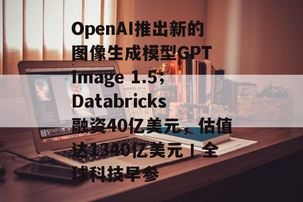 OpenAI推出新的图像生成模型GPT Image 1.5；Databricks融资40亿美元，估值达1340亿美元丨全球科技早参-第1张图片-佛山资讯网