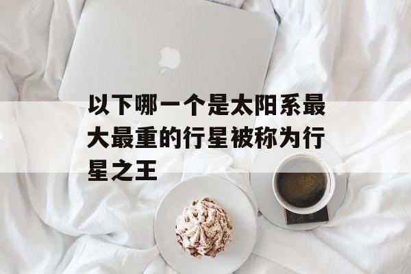 以下哪一个是太阳系最大最重的行星被称为行星之王-第1张图片-佛山资讯网