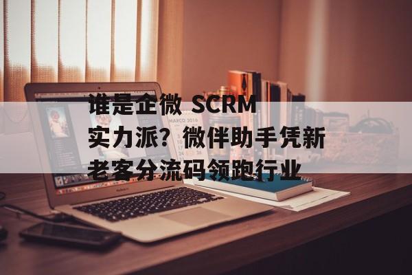 谁是企微 SCRM 实力派？微伴助手凭新老客分流码领跑行业-第1张图片-佛山资讯网