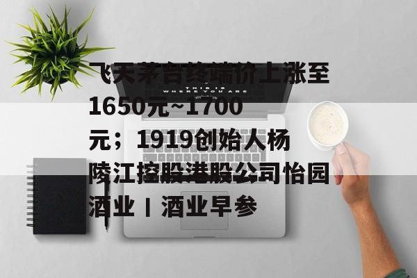 飞天茅台终端价上涨至1650元~1700元;1919创始人杨陵江控股港股公司怡园酒业丨酒业早参-第1张图片-佛山资讯网 飞天茅台终端价上涨至1650元~1700元;1919创始人杨陵江控股港股公司怡园酒业丨酒业早参-第1张图片-佛山资讯网