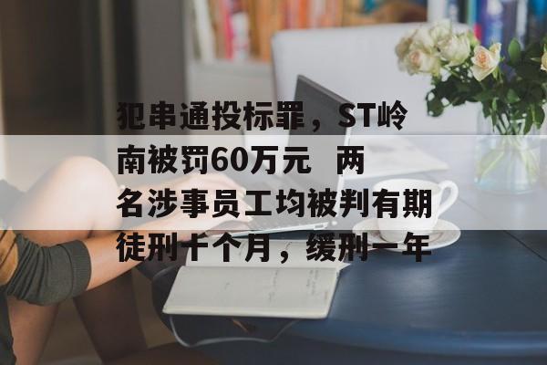 犯串通投标罪，ST岭南被罚60万元  两名涉事员工均被判有期徒刑十个月，缓刑一年-第1张图片-佛山资讯网
