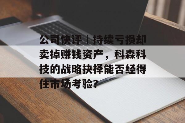 公司快评︱持续亏损却卖掉赚钱资产，科森科技的战略抉择能否经得住市场考验？-第1张图片-佛山资讯网