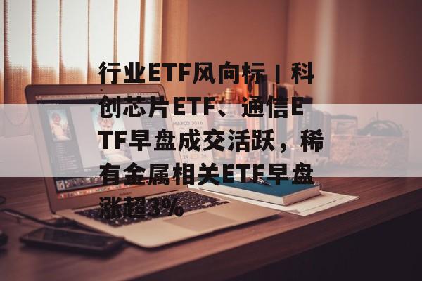 行业ETF风向标丨科创芯片ETF、通信ETF早盘成交活跃,稀有金属相关ETF早盘涨超3%-第1张图片-佛山资讯网 行业ETF风向标丨科创芯片ETF、通信ETF早盘成交活跃,稀有金属相关ETF早盘涨超3%-第1张图片-佛山资讯网
