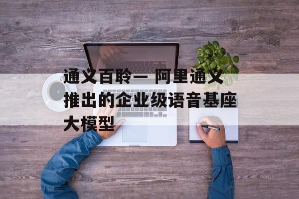 通义百聆— 阿里通义推出的企业级语音基座大模型-第1张图片-佛山资讯网