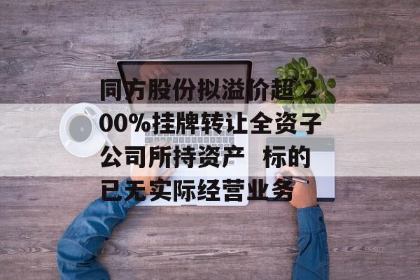 同方股份拟溢价超 200%挂牌转让全资子公司所持资产  标的已无实际经营业务-第1张图片-佛山资讯网