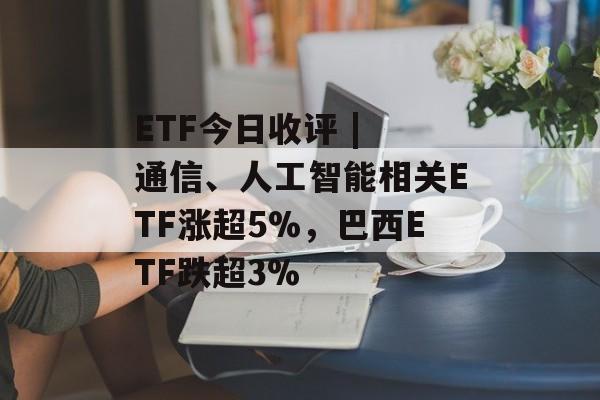ETF今日收评 | 通信、人工智能相关ETF涨超5%,巴西ETF跌超3%-第1张图片-佛山资讯网 ETF今日收评 | 通信、人工智能相关ETF涨超5%,巴西ETF跌超3%-第1张图片-佛山资讯网