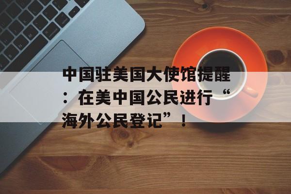 中国驻美国大使馆提醒：在美中国公民进行“海外公民登记”！-第1张图片-佛山资讯网