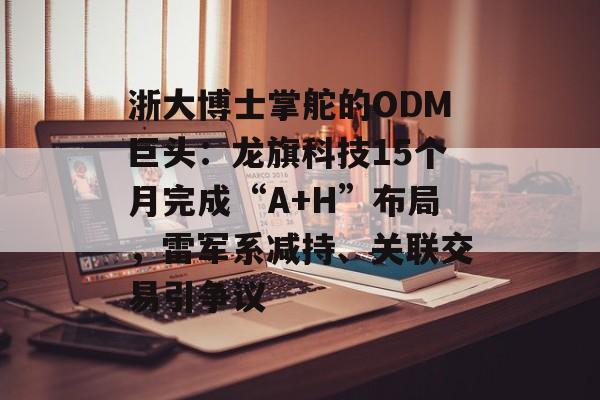 浙大博士掌舵的ODM巨头：龙旗科技15个月完成“A+H”布局，雷军系减持、关联交易引争议-第1张图片-佛山资讯网