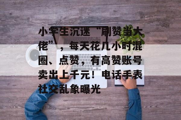 小学生沉迷“刷赞当大佬”，每天花几小时混圈、点赞，有高赞账号卖出上千元！电话手表社交乱象曝光-第1张图片-佛山资讯网