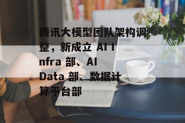 腾讯大模型团队架构调整，新成立 AI Infra 部、AI Data 部、数据计算平台部-第1张图片-佛山资讯网