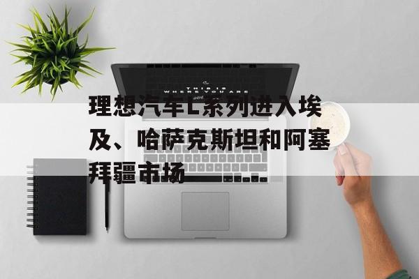 理想汽车L系列进入埃及、哈萨克斯坦和阿塞拜疆市场-第1张图片-佛山资讯网