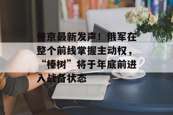 普京最新发声!俄军在整个前线掌握主动权,“榛树”将于年底前进入战备状态-第1张图片-佛山资讯网 普京最新发声!俄军在整个前线掌握主动权,“榛树”将于年底前进入战备状态-第1张图片-佛山资讯网