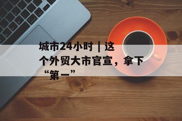 城市24小时 | 这个外贸大市官宣，拿下“第一”-第1张图片-佛山资讯网