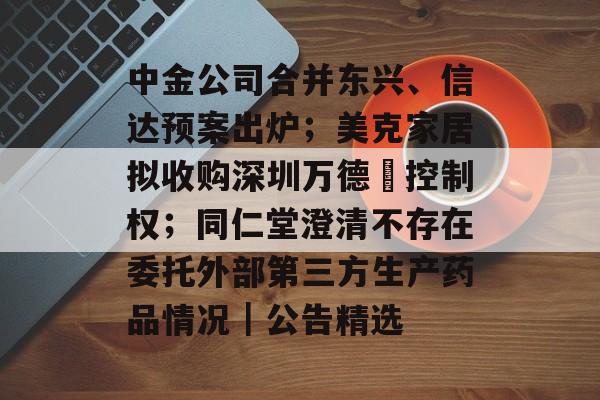 中金公司合并东兴、信达预案出炉；美克家居拟收购深圳万德溙控制权；同仁堂澄清不存在委托外部第三方生产药品情况｜公告精选-第1张图片-佛山资讯网