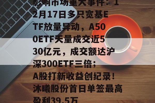 影响市场重大事件:12月17日多只宽基ETF放量异动,A500ETF天量成交近530亿元,成交额达沪深300ETF三倍;A股打新收益创纪录!沐曦股份首日单签最高盈利39.5万-第1张图片-佛山资讯网 影响市场重大事件:12月17日多只宽基ETF放量异动,A500ETF天量成交近530亿元,成交额达沪深300ETF三倍;A股打新收益创纪录!沐曦股份首日单签最高盈利39.5万-第1张图片-佛山资讯网
