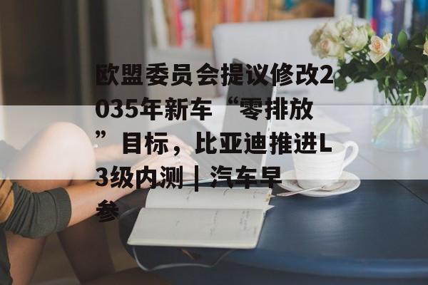 欧盟委员会提议修改2035年新车“零排放”目标，比亚迪推进L3级内测 | 汽车早参-第1张图片-佛山资讯网
