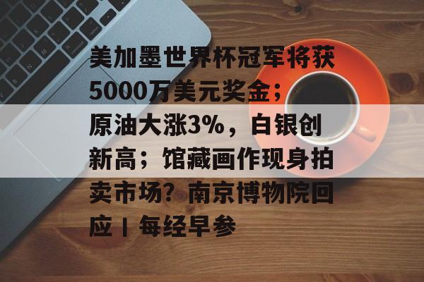美加墨世界杯冠军将获5000万美元奖金;原油大涨3%,白银创新高;馆藏画作现身拍卖市场?南京博物院回应丨每经早参-第1张图片-佛山资讯网 美加墨世界杯冠军将获5000万美元奖金;原油大涨3%,白银创新高;馆藏画作现身拍卖市场?南京博物院回应丨每经早参-第1张图片-佛山资讯网