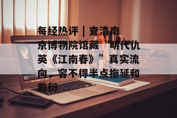 每经热评 | 查清南京博物院馆藏“明代仇英《江南春》”真实流向,容不得半点拖延和敷衍-第1张图片-佛山资讯网 每经热评 | 查清南京博物院馆藏“明代仇英《江南春》”真实流向,容不得半点拖延和敷衍-第1张图片-佛山资讯网
