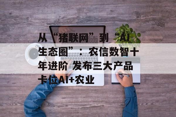 从“猪联网”到“AI生态圈”：农信数智十年进阶 发布三大产品卡位AI+农业-第1张图片-佛山资讯网