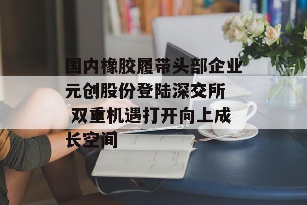 国内橡胶履带头部企业元创股份登陆深交所  双重机遇打开向上成长空间-第1张图片-佛山资讯网
