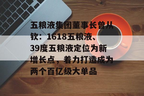 五粮液集团董事长曾从钦：1618五粮液、39度五粮液定位为新增长点，着力打造成为两个百亿级大单品-第1张图片-佛山资讯网