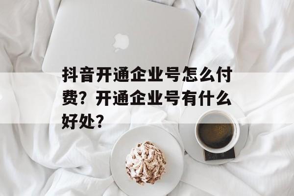 抖音开通企业号怎么付费？开通企业号有什么好处？-第1张图片-佛山资讯网