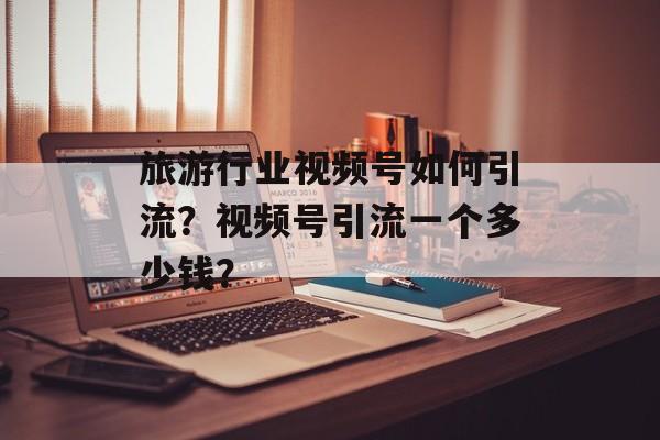旅游行业视频号如何引流？视频号引流一个多少钱？-第1张图片-佛山资讯网