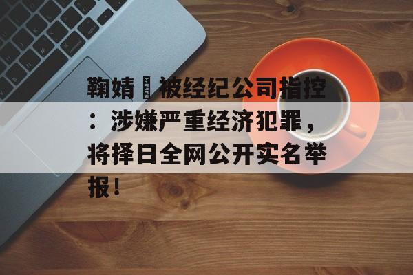 鞠婧祎被经纪公司指控：涉嫌严重经济犯罪，将择日全网公开实名举报！-第1张图片-佛山资讯网