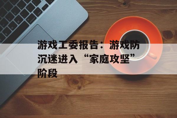游戏工委报告：游戏防沉迷进入“家庭攻坚”阶段-第1张图片-佛山资讯网