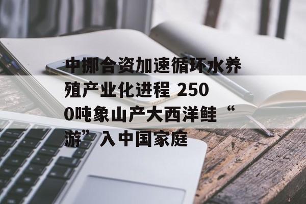 中挪合资加速循环水养殖产业化进程 2500吨象山产大西洋鲑“游”入中国家庭-第1张图片-佛山资讯网 中挪合资加速循环水养殖产业化进程 2500吨象山产大西洋鲑“游”入中国家庭-第1张图片-佛山资讯网