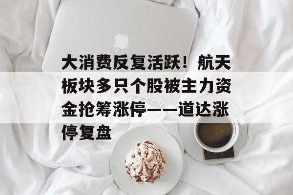 大消费反复活跃！航天板块多只个股被主力资金抢筹涨停——道达涨停复盘-第1张图片-佛山资讯网