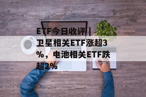 ETF今日收评 | 卫星相关ETF涨超3%，电池相关ETF跌超2%-第1张图片-佛山资讯网