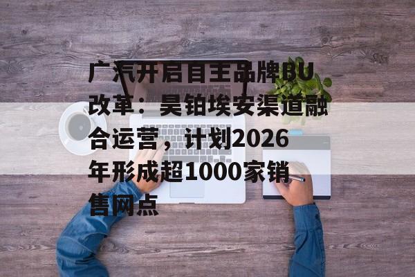 广汽开启自主品牌BU改革:昊铂埃安渠道融合运营,计划2026年形成超1000家销售网点-第1张图片-佛山资讯网 广汽开启自主品牌BU改革:昊铂埃安渠道融合运营,计划2026年形成超1000家销售网点-第1张图片-佛山资讯网