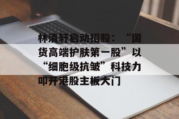 林清轩启动招股：“国货高端护肤第一股”以“细胞级抗皱”科技力叩开港股主板大门-第1张图片-佛山资讯网