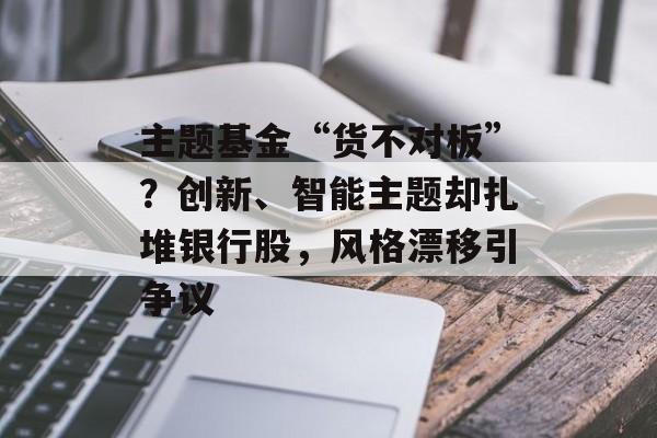 主题基金“货不对板”？创新、智能主题却扎堆银行股，风格漂移引争议-第1张图片-佛山资讯网